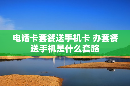 电话卡套餐送手机卡 办套餐送手机是什么套路