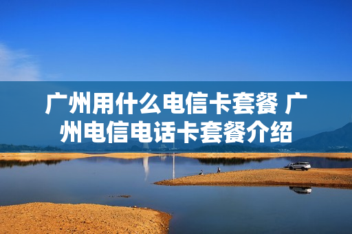 广州用什么电信卡套餐 广州电信电话卡套餐介绍