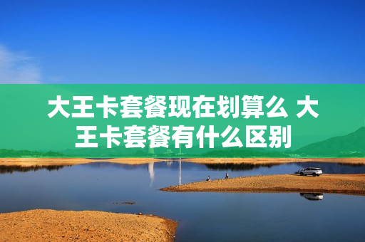 大王卡套餐现在划算么 大王卡套餐有什么区别