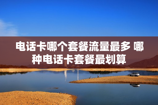 电话卡哪个套餐流量最多 哪种电话卡套餐最划算