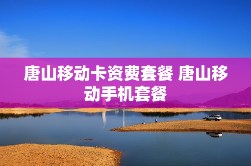 唐山移动卡资费套餐 唐山移动手机套餐