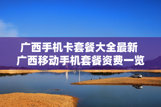广西手机卡套餐大全最新 广西移动手机套餐资费一览表