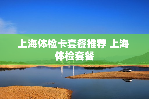 上海体检卡套餐推荐 上海 体检套餐