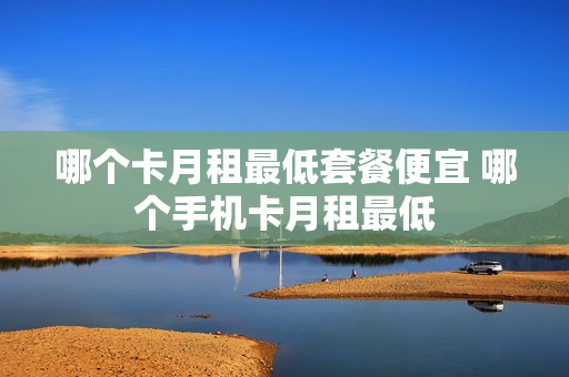 哪个卡月租最低套餐便宜 哪个手机卡月租最低
