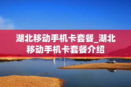 湖北移动手机卡套餐_湖北移动手机卡套餐介绍