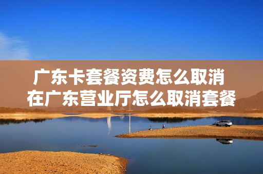 广东卡套餐资费怎么取消 在广东营业厅怎么取消套餐?