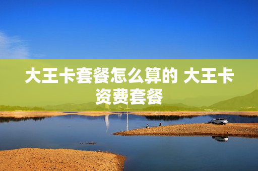 大王卡套餐怎么算的 大王卡资费套餐