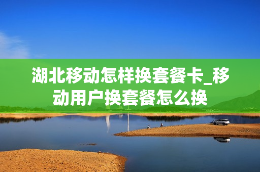 湖北移动怎样换套餐卡_移动用户换套餐怎么换