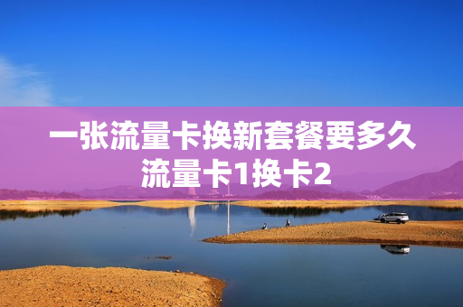 一张流量卡换新套餐要多久 流量卡1换卡2