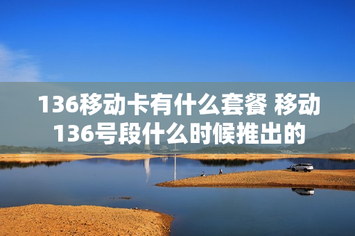 136移动卡有什么套餐 移动136号段什么时候推出的