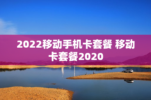 2022移动手机卡套餐 移动卡套餐2020