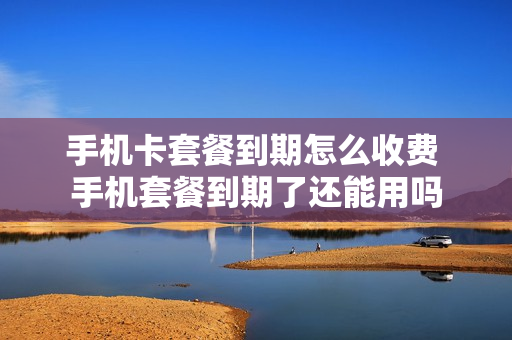 手机卡套餐到期怎么收费 手机套餐到期了还能用吗