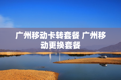 广州移动卡转套餐 广州移动更换套餐