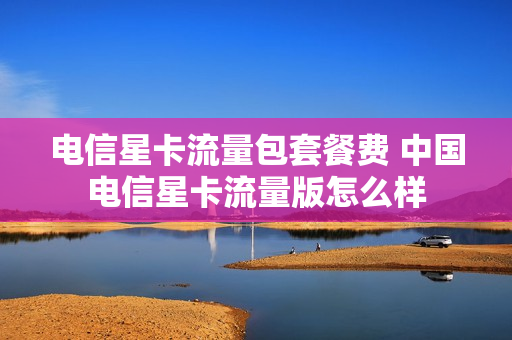 电信星卡流量包套餐费 中国电信星卡流量版怎么样