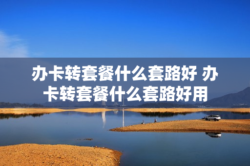 办卡转套餐什么套路好 办卡转套餐什么套路好用