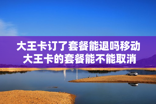 大王卡订了套餐能退吗移动 大王卡的套餐能不能取消