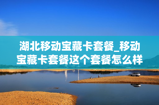 湖北移动宝藏卡套餐_移动宝藏卡套餐这个套餐怎么样