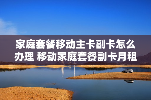 家庭套餐移动主卡副卡怎么办理 移动家庭套餐副卡月租费还要交吗