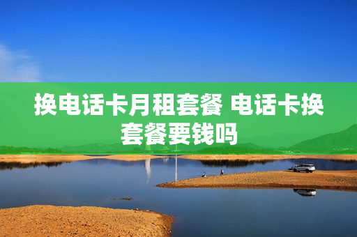 换电话卡月租套餐 电话卡换套餐要钱吗