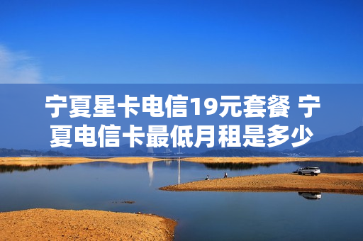 宁夏星卡电信19元套餐 宁夏电信卡最低月租是多少