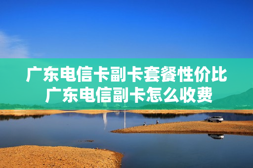 广东电信卡副卡套餐性价比 广东电信副卡怎么收费