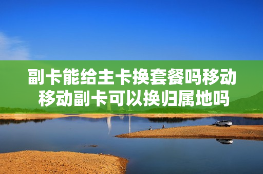 副卡能给主卡换套餐吗移动 移动副卡可以换归属地吗