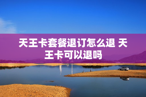 天王卡套餐退订怎么退 天王卡可以退吗