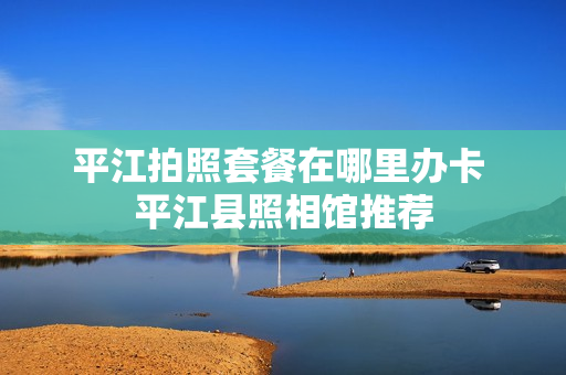 平江拍照套餐在哪里办卡 平江县照相馆推荐