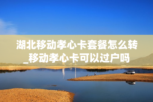 湖北移动孝心卡套餐怎么转_移动孝心卡可以过户吗