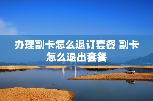 办理副卡怎么退订套餐 副卡怎么退出套餐
