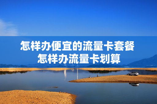 怎样办便宜的流量卡套餐 怎样办流量卡划算