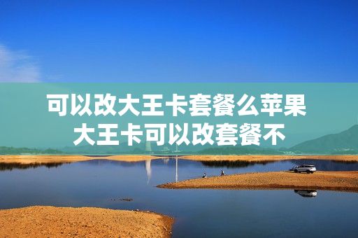 可以改大王卡套餐么苹果 大王卡可以改套餐不