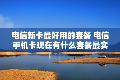 电信新卡最好用的套餐 电信手机卡现在有什么套餐最实惠