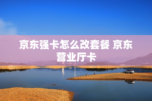 京东强卡怎么改套餐 京东营业厅卡