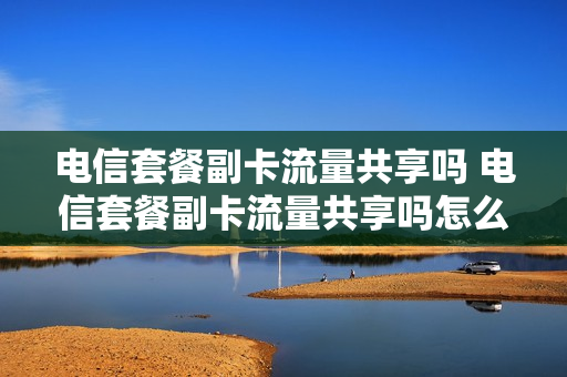 电信套餐副卡流量共享吗 电信套餐副卡流量共享吗怎么取消