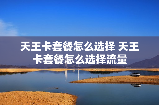 天王卡套餐怎么选择 天王卡套餐怎么选择流量