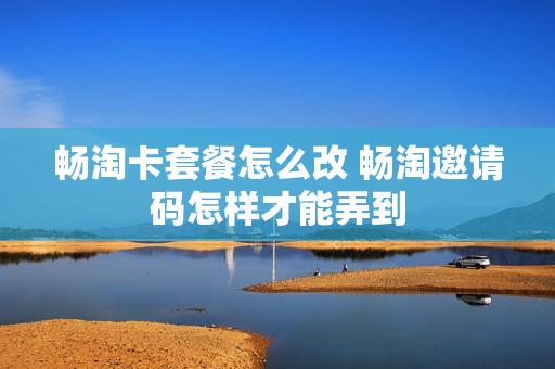 畅淘卡套餐怎么改 畅淘邀请码怎样才能弄到