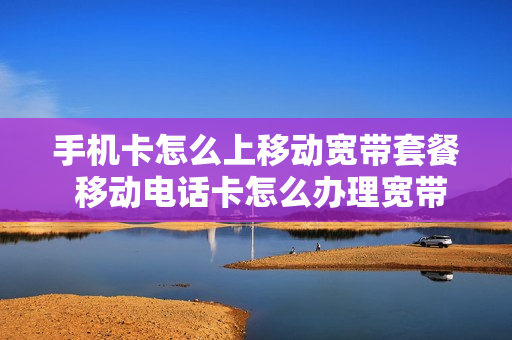 手机卡怎么上移动宽带套餐 移动电话卡怎么办理宽带