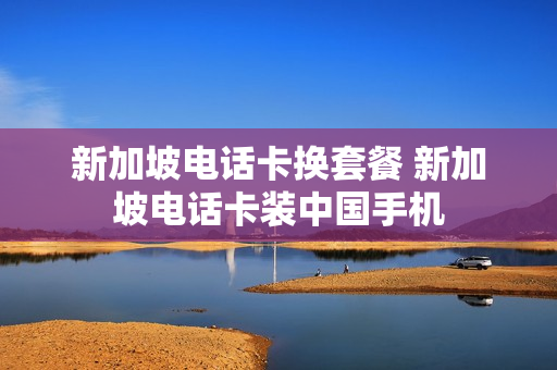 新加坡电话卡换套餐 新加坡电话卡装中国手机