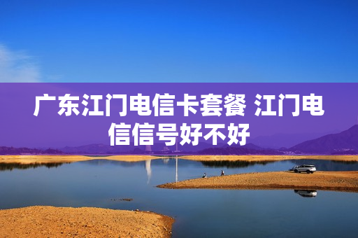 广东江门电信卡套餐 江门电信信号好不好