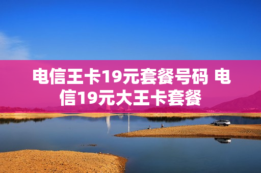 电信王卡19元套餐号码 电信19元大王卡套餐