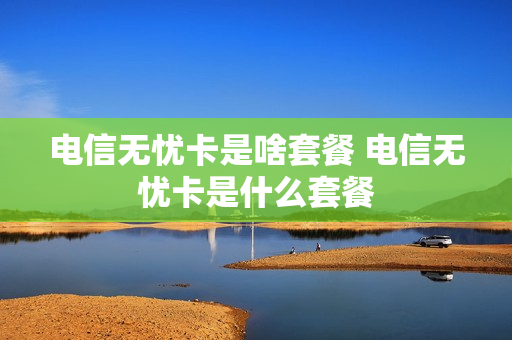 电信无忧卡是啥套餐 电信无忧卡是什么套餐
