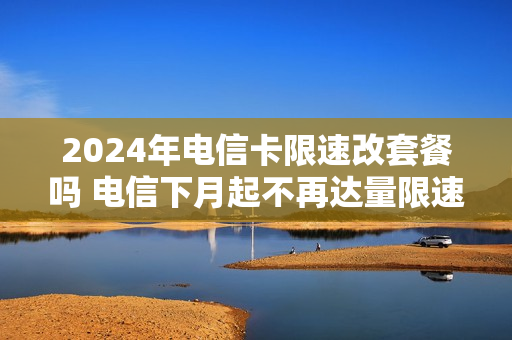 2024年电信卡限速改套餐吗 电信下月起不再达量限速