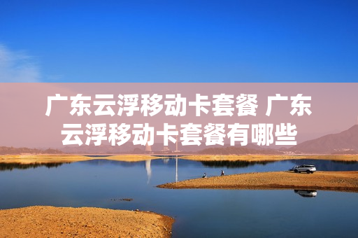 广东云浮移动卡套餐 广东云浮移动卡套餐有哪些