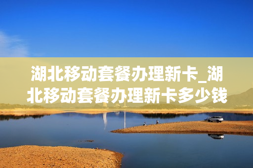 湖北移动套餐办理新卡_湖北移动套餐办理新卡多少钱