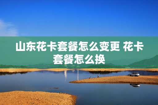 山东花卡套餐怎么变更 花卡套餐怎么换