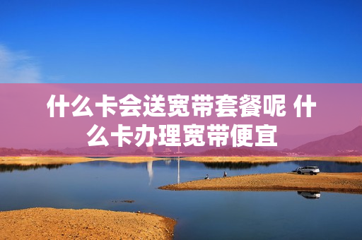 什么卡会送宽带套餐呢 什么卡办理宽带便宜