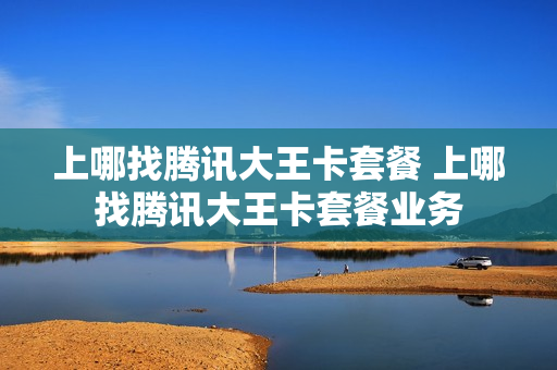 上哪找腾讯大王卡套餐 上哪找腾讯大王卡套餐业务
