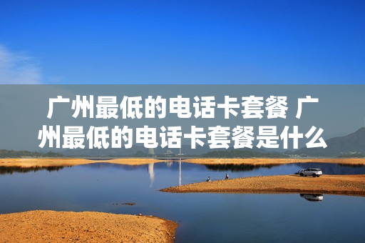 广州最低的电话卡套餐 广州最低的电话卡套餐是什么