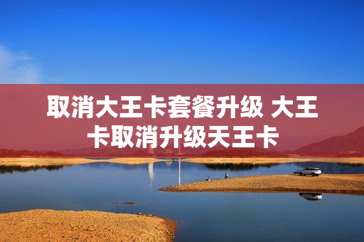 取消大王卡套餐升级 大王卡取消升级天王卡